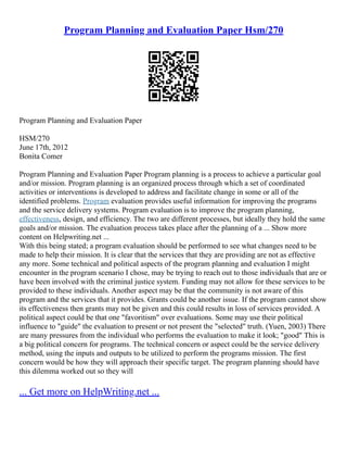 Program Planning and Evaluation Paper Hsm/270
Program Planning and Evaluation Paper
HSM/270
June 17th, 2012
Bonita Comer
Program Planning and Evaluation Paper Program planning is a process to achieve a particular goal
and/or mission. Program planning is an organized process through which a set of coordinated
activities or interventions is developed to address and facilitate change in some or all of the
identified problems. Program evaluation provides useful information for improving the programs
and the service delivery systems. Program evaluation is to improve the program planning,
effectiveness, design, and efficiency. The two are different processes, but ideally they hold the same
goals and/or mission. The evaluation process takes place after the planning of a ... Show more
content on Helpwriting.net ...
With this being stated; a program evaluation should be performed to see what changes need to be
made to help their mission. It is clear that the services that they are providing are not as effective
any more. Some technical and political aspects of the program planning and evaluation I might
encounter in the program scenario I chose, may be trying to reach out to those individuals that are or
have been involved with the criminal justice system. Funding may not allow for these services to be
provided to these individuals. Another aspect may be that the community is not aware of this
program and the services that it provides. Grants could be another issue. If the program cannot show
its effectiveness then grants may not be given and this could results in loss of services provided. A
political aspect could be that one "favoritism" over evaluations. Some may use their political
influence to "guide" the evaluation to present or not present the "selected" truth. (Yuen, 2003) There
are many pressures from the individual who performs the evaluation to make it look; "good" This is
a big political concern for programs. The technical concern or aspect could be the service delivery
method, using the inputs and outputs to be utilized to perform the programs mission. The first
concern would be how they will approach their specific target. The program planning should have
this dilemma worked out so they will
... Get more on HelpWriting.net ...
 