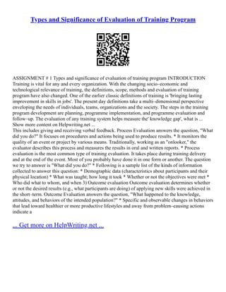 Types and Significance of Evaluation of Training Program
ASSIGNMENT # 1 Types and significance of evaluation of training program INTRODUCTION
Training is vital for any and every organization. With the changing socio–economic and
technological relevance of training, the definitions, scope, methods and evaluation of training
program have also changed. One of the earlier classic definitions of training is 'bringing lasting
improvement in skills in jobs'. The present day definitions take a multi–dimensional perspective
enveloping the needs of individuals, teams, organizations and the society. The steps in the training
program development are planning, programme implementation, and programme evaluation and
follow–up. The evaluation of any training system helps measure the' knowledge gap', what is ...
Show more content on Helpwriting.net ...
This includes giving and receiving verbal feedback. Process Evaluation answers the question, "What
did you do?" It focuses on procedures and actions being used to produce results. * It monitors the
quality of an event or project by various means. Traditionally, working as an "onlooker," the
evaluator describes this process and measures the results in oral and written reports. * Process
evaluation is the most common type of training evaluation. It takes place during training delivery
and at the end of the event. Most of you probably have done it in one form or another. The question
we try to answer is "What did you do?" * Following is a sample list of the kinds of information
collected to answer this question: * Demographic data (characteristics about participants and their
physical location) * What was taught; how long it took * Whether or not the objectives were met *
Who did what to whom, and when 3) Outcome evaluation Outcome evaluation determines whether
or not the desired results (e.g., what participants are doing) of applying new skills were achieved in
the short–term. Outcome Evaluation answers the question, "What happened to the knowledge,
attitudes, and behaviors of the intended population?" * Specific and observable changes in behaviors
that lead toward healthier or more productive lifestyles and away from problem–causing actions
indicate a
... Get more on HelpWriting.net ...
 