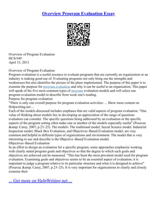 Overview Program Evaluation Essay
Overview of Program Evaluation
HCS/549
April 15, 2013
Overview of Program Evaluation
Program evaluation is a useful resource to evaluate programs that are currently an organization or an
industry is making good use of. Evaluating programs not only bring out the strengths and
weaknesses but also identifies the picture of the plans implemented. The purpose of this paper is to
examine the purpose for program evaluation and why it can be useful to an organization. This paper
will speak of the five most common types of program evaluation models and will select one
program evaluation model to describe from week one's reading.
Purpose for program evaluation
"There is only one overall purpose for program evaluation activities: ... Show more content on
Helpwriting.net ...
Each of the models discussed includes emphases that are valid aspects of program evaluation. "One
value of thinking about models lies in developing an appreciation of the range of questions
evaluators can consider. The specific questions being addressed by an evaluation or the specific
aspects of the program setting often make one or another of the models especially useful" (Posavac
&amp; Carey, 2007, p.23–25). The models: The traditional model, Social Science model, Industrial
Inspection model, Black Box Evaluation, and Objectives–Based Evaluation model, are very
common and helpful in different types of organizations and environment. The model that is very
interesting to use and describe is the Objective–Based Evaluation model.
Objectives–Based Evaluation
In an effort to design an evaluation for a specific program, some approaches emphasize working
with clearly stated program goals and objectives so that the degree to which such goals and
objectives are achieved can be measured. "This has been the most prevalent model used for program
evaluation. Examining goals and objectives seems to be an essential aspect of evaluation; it is
important to judge a program relative to its particular structure and what it is designed to achieve"
(Posavac &amp; Carey, 2007, p.23–25). It is very important for organizations to clearly and closely
examine their
... Get more on HelpWriting.net ...
 