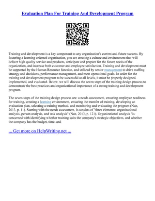 Evaluation Plan For Training And Development Program
Training and development is a key component to any organization's current and future success. By
fostering a learning oriented organization, you are creating a culture and environment that will
deliver high quality service and products, anticipate and prepare for the future needs of the
organization, and increase both customer and employee satisfaction. Training and development must
be supported by the Human Resource function, and utilized by senior management to drive staffing
strategy and decisions, performance management, and meet operational goals. In order for the
training and development program to be successful at all levels, it must be properly designed,
implemented, and evaluated. Below, we will discuss the seven steps of the training design process to
demonstrate the best practices and organizational importance of a strong training and development
program.
The seven steps of the training design process are: a needs assessment, ensuring employee readiness
for training, creating a learning environment, ensuring the transfer of training, developing an
evaluation plan, selecting a training method, and monitoring and evaluating the program (Noe,
2013, p. 11). Starting with the needs assessment, it consists of "three elements: organizational
analysis, person analysis, and task analysis" (Noe, 2013, p. 121). Organizational analysis "is
concerned with identifying whether training suits the company's strategic objectives, and whether
the company has the budget, time, and
... Get more on HelpWriting.net ...
 