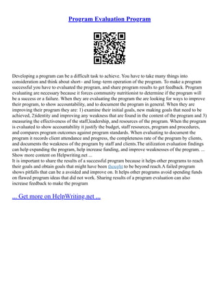 Program Evaluation Program
Developing a program can be a difficult task to achieve. You have to take many things into
consideration and think about short– and long–term operation of the program. To make a program
successful you have to evaluated the program, and share program results to get feedback. Program
evaluating are necessary because it forces community nutritionist to determine if the program will
be a success or a failure. When they are evaluating the program the are looking for ways to improve
their program, to show accountability, and to document the program in general. When they are
improving their program they are: 1) examine their initial goals, new making goals that need to be
achieved, 2)identity and improving any weakness that are found in the content of the program and 3)
measuring the effectiveness of the staff,leadership, and resources of the program. When the program
is evaluated to show accountability it justify the budget, staff resources, program and procedures,
and compares program outcomes against program standards. When evaluating to document the
program it records client attendance and progress, the completeness rate of the program by clients,
and documents the weakness of the program by staff and clients.The utilization evaluation findings
can help expanding the program, help increase funding, and improve weaknesses of the program. ...
Show more content on Helpwriting.net ...
It is important to share the results of a successful program because it helps other programs to reach
their goals and obtain goals that might have been thought to be beyond reach.A failed program
shows pitfalls that can be a avoided and improve on. It helps other programs avoid spending funds
on flawed program ideas that did not work. Sharing results of a program evaluation can also
increase feedback to make the program
... Get more on HelpWriting.net ...
 