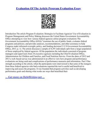 Evaluation Of The Article Program Evaluation Essay
Introduction The article Program Evaluation: Strategies to Facilitate Agencies' Use of Evaluation in
Program Management and Policy Making discusses the United States Government Accountability
Office attempting to view how various federal agencies utilize program evaluations The
Government Accountability Office (GOA) "examines the use of public funds; evaluates federal
programs and policies; and provides analyses, recommendations, and other assistance to help
Congress make informed oversight, policy, and funding decisions"( U.S Government Accountability
Office, 2013, p. 1). The article discusses a sample of 4,391 individuals split from a larger population
of those employed by federal agencies. Of the population the individuals consisted of program
managers and supervisors from 24 executive agencies including the Chief Evaluation Office,
Administration for Children and Families, and Food Nutrition Service. From the dates of 2012 and
2013 a web–based survey was administered in an effort to view how program and performance
evaluations are being used and complications of performance measures and information. Part I One
strength according to the article, when the participants were interviewed is that some of the mangers
from these federal agencies who had evaluations reported the tool is useful and beneficial to
improving and assess the programs. It was founded that program activities such as developing
performance goals and sharing what works are ways that benefitted their
... Get more on HelpWriting.net ...
 