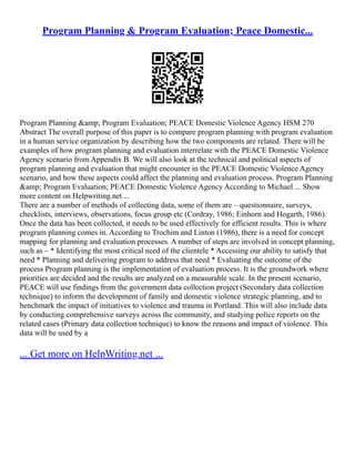 Program Planning & Program Evaluation; Peace Domestic...
Program Planning &amp; Program Evaluation; PEACE Domestic Violence Agency HSM 270
Abstract The overall purpose of this paper is to compare program planning with program evaluation
in a human service organization by describing how the two components are related. There will be
examples of how program planning and evaluation interrelate with the PEACE Domestic Violence
Agency scenario from Appendix B. We will also look at the technical and political aspects of
program planning and evaluation that might encounter in the PEACE Domestic Violence Agency
scenario, and how these aspects could affect the planning and evaluation process. Program Planning
&amp; Program Evaluation; PEACE Domestic Violence Agency According to Michael ... Show
more content on Helpwriting.net ...
There are a number of methods of collecting data, some of them are – questionnaire, surveys,
checklists, interviews, observations, focus group etc (Cordray, 1986; Einhorn and Hogarth, 1986).
Once the data has been collected, it needs to be used effectively for efficient results. This is where
program planning comes in. According to Trochim and Linton (1986), there is a need for concept
mapping for planning and evaluation processes. A number of steps are involved in concept planning,
such as – * Identifying the most critical need of the clientele * Accessing our ability to satisfy that
need * Planning and delivering program to address that need * Evaluating the outcome of the
process Program planning is the implementation of evaluation process. It is the groundwork where
priorities are decided and the results are analyzed on a measurable scale. In the present scenario,
PEACE will use findings from the government data collection project (Secondary data collection
technique) to inform the development of family and domestic violence strategic planning, and to
benchmark the impact of initiatives to violence and trauma in Portland. This will also include data
by conducting comprehensive surveys across the community, and studying police reports on the
related cases (Primary data collection technique) to know the reasons and impact of violence. This
data will be used by a
... Get more on HelpWriting.net ...
 
