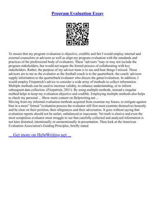 Program Evaluation Essay
To ensure that my program evaluation is objective, credible and fair I would employ internal and
external counselors or advisors as well as align my program evaluation with the standards and
practices of the professional body of evaluators. These "advisors "may or may not include the
program stakeholders, but would not negate the formal process of collaborating with key
stakeholders. Rather, the purpose of my advisor team is to see and hear things I missed. These
advisors are to me as the evaluator as the football coach is to the quarterback: the coach/ advisors
supply information to the quarterback/evaluator who directs the game/evaluation. In addition, I
would employ Fitzpatrick's advice to consider a wide array of methods to collect information.
Multiple methods can be used to increase validity, to enhance understanding, or to inform
subsequent data collection. (Fitzpatrick, 2011). By using multiple methods, instead a singular
method helps to keep my evaluation objective and credible. Employing multiple methods also helps
to check my personal ... Show more content on Helpwriting.net ...
Moving from my informal evaluation methods acquired from examine my biases, to mitigate against
bias in a more" formal "evaluation process the evaluator still first must examine themselves honestly
and be clear on their position, their allegiances and their adversaries. It goes without saying that
evaluation reports should not be unfair, unbalanced or inaccurate. Yet truth is elusive and even the
most scrupulous evaluator must struggle to see that carefully collected and analyzed information is
not later distorted, intentionally or unintentionally in presentation. Then look at the American
Evaluation Association's Guiding Principles, briefly stated
... Get more on HelpWriting.net ...
 
