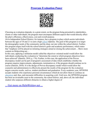 Program Evaluation Paper
Choosing an evaluation depends, to a great extent, on the program being presented to stakeholders,
clients or other individuals; the program must encompass different aspects that would directly affect
the plan's efficiency, effectiveness, cost and overall purpose.
Alvin Independent School District, for instance, has a program in place which assists individuals
between the ages of 18 and 21 to earn a high school diploma. The goal of this program is to target
the demographic needs of the community and the drop–out rate within the school district. Further,
this program aligns itself with the school district's goals and academic performance, which states
that "emphasis will be placed on initiating strategies aimed at closing the achievement ... Show more
content on Helpwriting.net ...
In this case, applying a utilitarian model called the objectives–oriented model would allow the
individuals conducting the evaluation to "determine the extent to which program objectives have
been achieved" (Daniels, 2010, p. 176). Further, in this case, the application of the Provus
discrepancy model can be part of program's assessment of data which establishes whether the
program requires improvements, adjustments, termination or, if the program should continue on its
course (Daniels, 2010). It is the design of Provus discrepancy model which would allow the
counselor and administrators to effectively present the results of the program for the evaluation
targets concrete results, such as, student enrollment and graduation. Every academic year, OPTIONS
accepts students who experience personal circumstances which do not allow them to continue an
education and, thus, and encounter difficulties in acquiring a job. Until now, the OPTIONS program
has been an invaluable asset to the community, the school district, and, above all, the individual
student who surpasses different obstacles to obtain a higher degree of
... Get more on HelpWriting.net ...
 