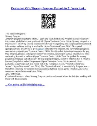 Evaluation Of A Therapy Program For Adults 21 Years And...
Two Specific Programs
Sensory Program
A therapy program targeted to adults 21 years and older, the Sensory Program focuses on sensory
integration, rehabilitation, and quality of life (Aptus Treatment Centre, 2016). Sensory integration is
the process of absorbing sensory information followed by organizing and assigning meaning to said
information, and thus, making it worthwhile (Aptus Treatment Centre, 2016). To respond
appropriately and effectively to given sensory input and/or a situation, one experience appropriate
sensory integration (Aptus Treatment Centre, 2016). The cliental of Aptus impairments in the way
they integrate, process, and organize sensory information, resulting in feelings of confusion, stress
and anxiety, frustration and fear (Aptus Treatment Centre, 2016). Thus, the goal of the sensory
program is to reduce feels of anxiety, develop coping strategies, and offer opportunities in which to
learn self–regulation and self–expression (Aptus Treatment Centre, 2016). As such clients
participate in activities such as a period within the "Snoezelen Room," "relaxation time" and
"music" (Aptus Treatment Centre, 2016). The "Snoezelen Room" is an artificially designed space
that offers a relaxing environment through soothing lighting, music, gentle vibrations, and tactile
sensations (Aptus Treatment Centre, 2016).
Areas of Strength
Certain staff members of the Sensory Program continuously exude a love for their job, working with
those with developmental
... Get more on HelpWriting.net ...
 