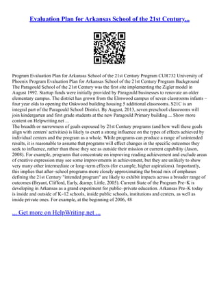 Evaluation Plan for Arkansas School of the 21st Century...
Program Evaluation Plan for Arkansas School of the 21st Century Program CUR732 University of
Phoenix Program Evaluation Plan for Arkansas School of the 21st Century Program Background
The Paragould School of the 21st Century was the first site implementing the Zigler model in
August 1992. Startup funds were initially provided by Paragould businesses to renovate an older
elementary campus. The district has grown from the Elmwood campus of seven classrooms infants –
four year olds to opening the Oakwood building housing 5 additional classrooms. S21C is an
integral part of the Paragould School District. By August, 2013, seven preschool classrooms will
join kindergarten and first grade students at the new Paragould Primary building ... Show more
content on Helpwriting.net ...
The breadth or narrowness of goals espoused by 21st Century programs (and how well these goals
align with centers' activities) is likely to exert a strong influence on the types of effects achieved by
individual centers and the program as a whole. While programs can produce a range of unintended
results, it is reasonable to assume that programs will effect changes in the specific outcomes they
seek to influence, rather than those they see as outside their mission or current capability (Jason,
2008). For example, programs that concentrate on improving reading achievement and exclude areas
of creative expression may see some improvements in achievement, but they are unlikely to show
very many other intermediate or long–term effects (for example, higher aspirations). Importantly,
this implies that after–school programs more closely approximating the broad mix of emphases
defining the 21st Century "intended program" are likely to exhibit impacts across a broader range of
outcomes (Bryant, Clifford, Early, &amp; Little, 2005). Current State of the Program Pre–K is
developing in Arkansas as a grand experiment for public–private education. Arkansas Pre–K today
is inside and outside of K–12 schools, inside public schools, institutions and centers, as well as
inside private ones. For example, at the beginning of 2006, 48
... Get more on HelpWriting.net ...
 