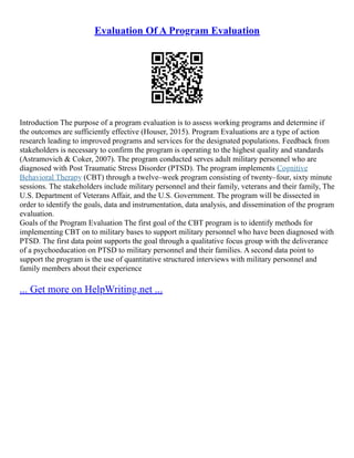 Evaluation Of A Program Evaluation
Introduction The purpose of a program evaluation is to assess working programs and determine if
the outcomes are sufficiently effective (Houser, 2015). Program Evaluations are a type of action
research leading to improved programs and services for the designated populations. Feedback from
stakeholders is necessary to confirm the program is operating to the highest quality and standards
(Astramovich & Coker, 2007). The program conducted serves adult military personnel who are
diagnosed with Post Traumatic Stress Disorder (PTSD). The program implements Cognitive
Behavioral Therapy (CBT) through a twelve–week program consisting of twenty–four, sixty minute
sessions. The stakeholders include military personnel and their family, veterans and their family, The
U.S. Department of Veterans Affair, and the U.S. Government. The program will be dissected in
order to identify the goals, data and instrumentation, data analysis, and dissemination of the program
evaluation.
Goals of the Program Evaluation The first goal of the CBT program is to identify methods for
implementing CBT on to military bases to support military personnel who have been diagnosed with
PTSD. The first data point supports the goal through a qualitative focus group with the deliverance
of a psychoeducation on PTSD to military personnel and their families. A second data point to
support the program is the use of quantitative structured interviews with military personnel and
family members about their experience
... Get more on HelpWriting.net ...
 