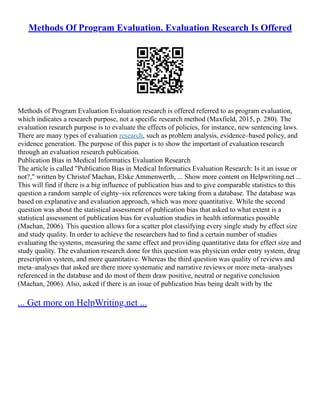 Methods Of Program Evaluation. Evaluation Research Is Offered
Methods of Program Evaluation Evaluation research is offered referred to as program evaluation,
which indicates a research purpose, not a specific research method (Maxfield, 2015, p. 280). The
evaluation research purpose is to evaluate the effects of policies, for instance, new sentencing laws.
There are many types of evaluation research, such as problem analysis, evidence–based policy, and
evidence generation. The purpose of this paper is to show the important of evaluation research
through an evaluation research publication.
Publication Bias in Medical Informatics Evaluation Research
The article is called "Publication Bias in Medical Informatics Evaluation Research: Is it an issue or
not?," written by Christof Machan, Elske Ammenwerth, ... Show more content on Helpwriting.net ...
This will find if there is a big influence of publication bias and to give comparable statistics to this
question a random sample of eighty–six references were taking from a database. The database was
based on explanative and evaluation approach, which was more quantitative. While the second
question was about the statistical assessment of publication bias that asked to what extent is a
statistical assessment of publication bias for evaluation studies in health informatics possible
(Machan, 2006). This question allows for a scatter plot classifying every single study by effect size
and study quality. In order to achieve the researchers had to find a certain number of studies
evaluating the systems, measuring the same effect and providing quantitative data for effect size and
study quality. The evaluation research done for this question was physician order entry system, drug
prescription system, and more quantitative. Whereas the third question was quality of reviews and
meta–analyses that asked are there more systematic and narrative reviews or more meta–analyses
referenced in the database and do most of them draw positive, neutral or negative conclusion
(Machan, 2006). Also, asked if there is an issue of publication bias being dealt with by the
... Get more on HelpWriting.net ...
 