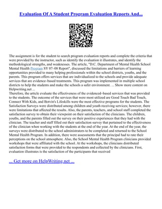 Evaluation Of A Student Program Evaluation Reports And...
The assignment is for the student to search program evaluation reports and complete the criteria that
were provided by the instructor, such as identify the evaluation it illustrates, and identify the
methodological strengths, and weaknesses. The article, "D.C. Department of Mental Health School
Mental Health Program SY 07–08 Report", discussed the limitations and barriers of learning
opportunities provided to many helping professionals within the school districts, youths, and the
parents. This program offers services that are individualized to the schools and provide adequate
services that are evidence–based treatments. This program was implemented in multiple school
districts to help the students and make the schools a safer environment. ... Show more content on
Helpwriting.net ...
Therefore, the article evaluate the effectiveness of the evidenced–based services that was provided
to the students. The outcome of the services that were most utilized are Good Touch Bad Touch,
Connect With Kids, and Botvin's Lifeskills were the most effective programs for the students. The
Satisfaction Surveys were distributed among children and youth receiving services; however, there
were limitations that affected the results. Also, the parents, teachers, and school staff completed the
satisfaction survey to obtain their viewpoint on their satisfaction of the clinicians. The children,
youths, and the parents filled out the survey on their positive experiences that they had with the
clinician. The teacher and staff filled out their satisfaction survey that pertained to the effectiveness
of the clinician when working with the students at the end of the year. At the end of the year, the
surveys were distributed to the school administrators to be completed and returned to the School
Mental Health Program. In addition, there were assessments that the principal had to rate their
perceptions on the school atmosphere. Also, the School Mental Health Program clinicians provided
workshops that were affiliated with the school. At the workshops, the clinicians distributed
satisfaction forms that were provided to the respondents and collected by the clinicians. First,
evaluation illustrates is the satisfaction of the participants that received
... Get more on HelpWriting.net ...
 