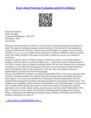 Essay about Program Evaluation and Its Usefulness
Program Evaluation
Jackie Woodard
Evaluation Methodology– HCS/549
December 6, 2010
Amer Kaissi
Program Evaluation Program evaluation is a tool used for evaluating and assessing a program in
place. This paper will describe program evaluation and how it can be useful for an organization
wishing to determine the efficiency, effectiveness, and the impact of a program. Five of the most
common program evaluation models will be introduced. A number of different models are used by
those who evaluate programs. This paper will describe, in detail, the success case method for
evaluations.
Program Evaluation and Its Usefulness Program evaluation is a process of assessing whether a
program is efficient, effective, and has an impact on its ... Show more content on Helpwriting.net ...
Five Most Common Types of Program Evaluation Models The five most common types of program
evaluations are ones that assess the program's efficiency, assess the program's design and theory,
assess the program's impact on the community or end user, assess the program's process or
implementation, and assess the need for the program.
Success Case Model for Evaluation According to Brinkerhoff (1983), success case evaluation seeks
qualitative information about a few subjects rather than seeking thinner, quantifiable data about
many subjects. The success case model derives information from those participants who have
benefited from the program according to the goals and objectives the program intends to have. This
feedback may be helpful to others who have not benefitted as well from the program. "Success cases
may be studies briefly through short interviews with a few trainees or through more elaborate
approaches, such as work–sample analysis, records analysis and observation" (Brinkerhoff, 1983,
para. 9). Some uses of the success case method are illustrating that the program has a positive
impact, modifying and strengthening the program being evaluated, and building data collection
methods to determine the extent of
... Get more on HelpWriting.net ...
 