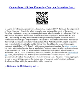 Comprehensive School Counseling Program Evaluation Essay
In order to provide a comprehensive school counseling program (CSCP) that meets the unique needs
of Ocean Elementary School, the school counselor must understand the needs of the school.
Therefore, conducting a needs assessment can help a new school counselor to evaluate the CSCP in
order to plan, implement, and improve the effectiveness of the program (Astramovich & Coker,
2007). Additionally, utilizing the accountability bridge counseling program evaluation model, a
continuous evaluation cycle helps to improve services based on stakeholder feedback, the needs of
those served, and outcomes (Astramovich & Coker, 2007). Within this model, a needs assessment
must be conducted in order to plan and develop services that address the needs of the students
(Astramovich & Coker, 2007). Thus, by utilizing assessment questionnaires, the school counselor
can gather information from the diverse population of students, parents, teachers, and administrator
to determine how the CSCP can best support all students' needs (American School Counselor
Association [ASCA], 2012). Additionally, the use of other data, such as observations, standardized
test scores, absentee rates, and student referrals can support the feedback received on the
questionnaires. Based on the data, the school counselor can evaluate the school counseling program
in order to improve the program in the domain areas of academic, social/emotional, and career
development. Thus, within the accountability bridge counseling
... Get more on HelpWriting.net ...
 
