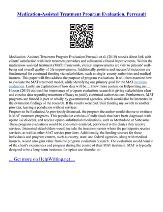 Medication-Assisted Treatment Program Evaluation. Perreault
Medication–Assisted Treatment Program Evaluation Perreault et al. (2010) noted a direct link with
clients' satisfaction with their treatment providers and substantial clinical improvements. Within the
medication–assisted treatment (MAT) framework, clinical improvements are vital to patients' well–
being and overall quality of life improvements. Additionally, positive and successful outcomes are
fundamental for continued funding via stakeholders, such as single–county authorities and medical
insurers. This paper will first address the purpose of program evaluations. It will then examine how
to evaluate the MAT treatment model, while identifying one primary goal for the MAT program
evaluation. Lastly, an explanation of how data will be ... Show more content on Helpwriting.net ...
Houser (2015) outlined the importance of program evaluation research in giving stakeholders clear
and concise data regarding treatment efficacy to justify continued authorizations. Furthermore, MAT
programs are funded in part or wholly by governmental agencies, which would also be interested in
the evaluation findings of the research. If the results were bad, their funding my switch to another
provider, leaving a population without services.
Program to be Evaluated As previously discussed, the program the author would choose to evaluate
is MAT treatment programs. This population consists of individuals that have been diagnosed with
opiate use disorder, and receive opiate–substitution medications, such as Methadone or Suboxone.
These program evaluations would be consumer–centered, performed in the clinics they receive
services. Interested stakeholders would include the treatment center where the participants receive
services, as well as other MAT service providers. Additionally, the funding sources for these
individuals and program centers, such as county, state, and federal agencies, along with medical
insurers, would also gain value from the program evaluation research. The evaluation would consist
of the client's experiences and progress during the course of their MAT treatment. MAT is typically
designed to be a long–term treatment for opiate use disorder, so
... Get more on HelpWriting.net ...
 