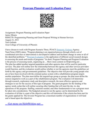 Program Planning and Evaluation Paper
Assignment: Program Planning and Evaluation Paper
Janice Minnis
HSM/270: Programming Planning and Grant Proposal Writing in Human Services
August 21, 2011
Terri Galindo
Axia College of University of Phoenix
I have chosen to work with Program Scenario Three, PEACE Domestic Violence Agency.
Yuen/Terao (2003) states, "Program planning is an organized process through which a set of
coordinated activities or interventions is developed to address and facilitate change in some or all of
the identified problems." "Program Evaluation is the application of different social research designs
in assessing the needs and results of programs." In short, Program Planning and Program Evaluation
is the process of assessing needs, organizing an ... Show more content on Helpwriting.net ...
The plan has added another targeted population and other agencies that will be used for particular
services. The plan will outline how the relationship between this agency and other services providers
would function, and the evaluation would outline whether or not the agencies meet the guidelines set
forth by this agency and governmental guidelines. The objective that will provide young people who
are or have been involved with the criminal justice system with a rehabilitation program targets
another population. The plan must define the targeted age group or groups; the plan must define the
sources targeted to work as a part of the rehabilitation program. The evaluation will determine
through research, exploratory study and descriptive research, the most effective agencies and
strategies to use for the success of this type of program. The grant programs for the funding of the
agency needs a plan that will outline securing other funding that will meet the day–to–day
operations of the program. Staffing, materials needed, and other fundamentals to run a program must
be taken into consideration. The budgeted amount to run the agency can be determined by the
evaluation of all that is a part of the objective and this will determine if the criteria has been met for
the grants applied for. The Investor Program has a maximum number of organizations it will fund
and is based upon the objectives
... Get more on HelpWriting.net ...
 