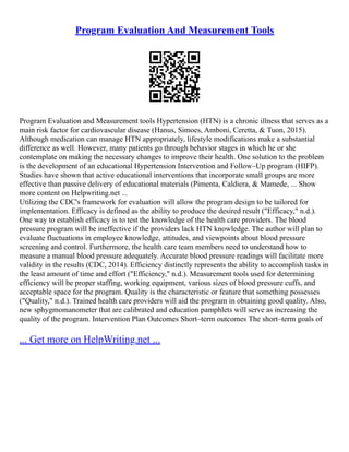 Program Evaluation And Measurement Tools
Program Evaluation and Measurement tools Hypertension (HTN) is a chronic illness that serves as a
main risk factor for cardiovascular disease (Hanus, Simoes, Amboni, Ceretta, & Tuon, 2015).
Although medication can manage HTN appropriately, lifestyle modifications make a substantial
difference as well. However, many patients go through behavior stages in which he or she
contemplate on making the necessary changes to improve their health. One solution to the problem
is the development of an educational Hypertension Intervention and Follow–Up program (HIFP).
Studies have shown that active educational interventions that incorporate small groups are more
effective than passive delivery of educational materials (Pimenta, Caldiera, & Mamede, ... Show
more content on Helpwriting.net ...
Utilizing the CDC's framework for evaluation will allow the program design to be tailored for
implementation. Efficacy is defined as the ability to produce the desired result ("Efficacy," n.d.).
One way to establish efficacy is to test the knowledge of the health care providers. The blood
pressure program will be ineffective if the providers lack HTN knowledge. The author will plan to
evaluate fluctuations in employee knowledge, attitudes, and viewpoints about blood pressure
screening and control. Furthermore, the health care team members need to understand how to
measure a manual blood pressure adequately. Accurate blood pressure readings will facilitate more
validity in the results (CDC, 2014). Efficiency distinctly represents the ability to accomplish tasks in
the least amount of time and effort ("Efficiency," n.d.). Measurement tools used for determining
efficiency will be proper staffing, working equipment, various sizes of blood pressure cuffs, and
acceptable space for the program. Quality is the characteristic or feature that something possesses
("Quality," n.d.). Trained health care providers will aid the program in obtaining good quality. Also,
new sphygmomanometer that are calibrated and education pamphlets will serve as increasing the
quality of the program. Intervention Plan Outcomes Short–term outcomes The short–term goals of
... Get more on HelpWriting.net ...
 