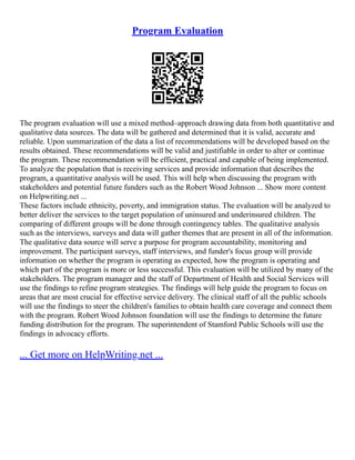 Program Evaluation
The program evaluation will use a mixed method–approach drawing data from both quantitative and
qualitative data sources. The data will be gathered and determined that it is valid, accurate and
reliable. Upon summarization of the data a list of recommendations will be developed based on the
results obtained. These recommendations will be valid and justifiable in order to alter or continue
the program. These recommendation will be efficient, practical and capable of being implemented.
To analyze the population that is receiving services and provide information that describes the
program, a quantitative analysis will be used. This will help when discussing the program with
stakeholders and potential future funders such as the Robert Wood Johnson ... Show more content
on Helpwriting.net ...
These factors include ethnicity, poverty, and immigration status. The evaluation will be analyzed to
better deliver the services to the target population of uninsured and underinsured children. The
comparing of different groups will be done through contingency tables. The qualitative analysis
such as the interviews, surveys and data will gather themes that are present in all of the information.
The qualitative data source will serve a purpose for program accountability, monitoring and
improvement. The participant surveys, staff interviews, and funder's focus group will provide
information on whether the program is operating as expected, how the program is operating and
which part of the program is more or less successful. This evaluation will be utilized by many of the
stakeholders. The program manager and the staff of Department of Health and Social Services will
use the findings to refine program strategies. The findings will help guide the program to focus on
areas that are most crucial for effective service delivery. The clinical staff of all the public schools
will use the findings to steer the children's families to obtain health care coverage and connect them
with the program. Robert Wood Johnson foundation will use the findings to determine the future
funding distribution for the program. The superintendent of Stamford Public Schools will use the
findings in advocacy efforts.
... Get more on HelpWriting.net ...
 