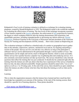 The Four Levels Of Training Evaluation Is Defined As A...
Kirkpatrick's Four Levels of training evaluation is defined as a technique for evaluating training
programs, created by Donald Kirkpatrick in 1959. The Kirkpatrick model is the worldwide standard
for evaluating the effectiveness of training. The four levels of this technique incorporate assurance
of how learners respond to the learning procedure, the achievement of skill acquisition by learners,
the degree to which workplace behavior after the training demonstrates skill acquisition, and
quantifiable outcomes, including expanded profits or decreasing any defects observed. Donald
Kirkpatrick, Professor Emeritus at the University of Wisconsin and past president of the American
Society for Training and Development (ASTD), initially ... Show more content on Helpwriting.net
...
This evaluation technique is defined as a detailed study of a market or geographical area to gather
data on the attitudes, impressions, opinions, satisfaction level and etc. by targeting and polling a
section of the people. Surveys are low cost and also very effective as long as the participant is
unbiased. Surveys can be administered to the participants through a various number of ways. The
questionnaires can be simple and sent by email or through the Internet, which is easily accessible.
Online surveys have quickly become a popular way of gathering data and conducing surveys. It is
also extremely convenient and does not take up much time. The surveys should have only relevant
questions that reflect the training that was just conducted. It should also be conducted right after the
training when the trainees are still sure about what they have experienced. If the survey is handed to
them too late, the data collected could differ. Simple questions should be asked with a "yes or no"
option as well as a 1 to 10 rating scale. At the end of the survey, there should be an open–ended box
where the trainees are able to freely write how they feel about the training as well as what can be
improved.
Learning
This is when the organization measures what the trainees have learned and how much has their
knowledge has expanded as an outcome of the training. At the start of the training session, there
should be a specific list of learning objectives. These points should be
... Get more on HelpWriting.net ...
 