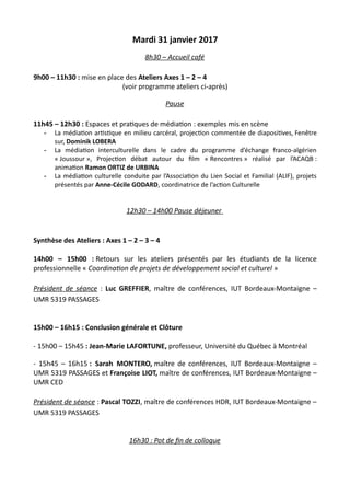Mardi 31 janvier 2017
8h30 – Accueil café
9h00 – 11h30 : mise en place des Ateliers Axes 1 – 2 – 4
(voir programme ateliers ci-après)
Pause
11h45 – 12h30 : Espaces et pratiques de médiation : exemples mis en scène
- La médiation artistique en milieu carcéral, projection commentée de diapositives, Fenêtre
sur, Dominik LOBERA
- La médiation interculturelle dans le cadre du programme d’échange franco-algérien
« Joussour », Projection débat autour du film « Rencontres » réalisé par l’ACAQB :
animation Ramon ORTIZ de URBINA
- La médiation culturelle conduite par l’Association du Lien Social et Familial (ALIF), projets
présentés par Anne-Cécile GODARD, coordinatrice de l’action Culturelle
12h30 – 14h00 Pause déjeuner
Synthèse des Ateliers : Axes 1 – 2 – 3 – 4
14h00 – 15h00 : Retours sur les ateliers présentés par les étudiants de la licence
professionnelle « Coordination de projets de développement social et culturel »
Président de séance : Luc GREFFIER, maître de conférences, IUT Bordeaux-Montaigne –
UMR 5319 PASSAGES
15h00 – 16h15 : Conclusion générale et Clôture
- 15h00 – 15h45 : Jean-Marie LAFORTUNE, professeur, Université du Québec à Montréal
- 15h45 – 16h15 : Sarah MONTERO, maître de conférences, IUT Bordeaux-Montaigne –
UMR 5319 PASSAGES et Françoise LIOT, maître de conférences, IUT Bordeaux-Montaigne –
UMR CED
Président de séance : Pascal TOZZI, maître de conférences HDR, IUT Bordeaux-Montaigne –
UMR 5319 PASSAGES
16h30 : Pot de fin de colloque
 
