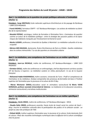 Programme des Ateliers du Lundi 30 janvier : 14h00 – 16h30
Axe 1 : La médiation ou la question du projet politique adressée à l’animation
(Atelier 1)
Président : Serge BRIFFAUD, Ecole nationale supérieure d’architecture et de paysage de Bordeaux
– UMR 5319 PASSAGES
- Franck WEHRLE, formateur CNFPT – IUT Bordeaux-Montaigne : Les actions de médiation au béné-
fice de la représentation
- Mustafa POYRAZ, sociologue, Institut de formation à l’Animation Paris : L’animateur de quartier
comme un acteur de la médiation politique : entre la stratégie des pouvoirs publics et les dyna-
miques des habitants marquées par l’enclavement territorial et social
- Martin LUSSIER, professeur, Université du Québec à Montréal : La médiation culturelle et la mu-
nicipalité
- Mériem BEN MLOUKA, doctorante, École d'Architecture de Paris-La Villette : Quelles médiations
dans les actions mémorielles ? Le cas des quartiers en rénovation urbaine
Axe 2 : La médiation, une compétence de l’animateur ou un métier spécifique ?
(Atelier 1)
Président : Jean-Luc RICHELLE, maître de conférences, IUT Bordeaux-Montaigne – UMR 5319
PASSAGES
- Christian CECILE, maître de conférences en anthropologie, chef de département carrières sociales
IUT de Kourou à Cayenne : La médiation scolaire en milieu pluriculturel : le cas de la Guyane
française
- Mohamed Habib KHADHRAOUI, maître assistant, Université de Tunis : Profil et compétences de
l'animateur et du médiateur. Analyse comparative des processus de formation de base à l’Institut
supérieur de l’animation pour la jeunesse et la culture de Bir-El-Bey
- Merxe Montaner DARAS, educadora social et animadora sociocultural & Mario VICHE
GONZALEZ, profesor asociado Universidad de Valencia : La mediacion en la educacion secundura,
animacion sociocultural y nerrativas multiculurales
Axe 2 : La médiation, une compétence de l’animateur ou un métier spécifique ?
(Atelier 2)
Présidente : Cécile CROCE, maître de conférences, IUT Bordeaux-Montaigne – MICA
- Claudia Della CROCE, professeure associée, Haute école de travail social du canton de Vaud –
éésp : Inscrire la médiation culturelle dans la participation des publics et la cohésion sociale : un
projet au cœur des pratiques de l'ASC
- Chiheb NASRI, Institut supérieur d’animation pour la jeunesse et la culture, Ecole doctorale d’art
et culture : Place des nouvelles technologies numériques dans la diffusion de la culture scientifique
chez les jeunes
 