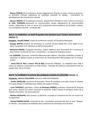 - Maryse PAQUIN, Ph.D professeure titulaire département d’études en loisir, culture et tourisme :
La formation d'études supérieures en médiation culturelle au Québec : contribution au
développement des intervenants culturels
- Maryse PAQUIN, Ph.D professeure titulaire, département d’études en loisir, culture et tourisme
et Sofia TOURIGNY, doctorante en communication sociale, département de communication
sociale : Elaboration et mise en œuvre d'un programme franco-québecois de formation continue
sur la médiation culturelle : un double défi
Axe 3 : La médiation, un outil de gestion des tensions pour l’acteur socioculturel ?
(Atelier 1)
Président : Taoufik KARBIA, maître de conférences associé, IUT Bordeaux-Montaigne
- Georges BERTIN, directeur de recherches en sciences sociales CNAM PDL : Entre legein et teu-
khein, l’animation et la médiation au défi du transculturel
- Mohamed HDIDER, Enseignant chercheur, Institut Supérieur pour l’Animation de la Jeunesse et
de la Culture / Université de Tunis : L’association : un espace de médiation sociale
- Luc ASSOGBA, Doctorant, Université d’Abomey-Calavi (Bénin) : Nouvelles médiations sociales et
citoyennes en Afrique Impact et concurrence du réinvestissement démocratique par les réseaux
sociaux
- Jamal SEHI BI TRA et Francis TRA BI BOLI, Université D’Abidjan : La médiation dans l'ASC à
travers les alliances à plaisanterie en Côte d'Ivoire : l'exemple des alliances à plaisanterie entre les
peuples Dan, Gouro et Guéré
Axe 4 : La médiation au prisme des pratiques sociales et culturelles (Atelier 1)
Présidente : Béatrice COLLIGNON, directrice UMR 5319 PASSAGES
- Aurélie ARMELLINI, Université de Grenoble : Penser la médiation culturelle comme la création
d'un geste éthique et esthétique pour habiter des espaces liminaux
- Laure THOUAULT, association L Danse et Véronique BORDES, professeur Université de Toulouse
Jean Jaurès : Quand l'art urbain rencontre la recherche. Enjeux sociaux et politiques autour de la
création d'une pièce "hip hop au féminin"
- Mathieu MENGHINI, HETS Genève : La Marmite. Un projet au croisement de l'art, du social et de
la citoyenneté
- Chantal DHENIN-LALART, Université de Lille : L'animation socioculturelle dans le nord : Weppes-
en-Flandre : une pratique de médiation dans le domaine de l'animation d'un territoire
 