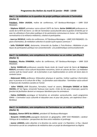 Programme des Ateliers du mardi 31 janvier : 9h00 - 11h30
Axe 1 : La médiation ou la question du projet politique adressée à l’animation
(Atelier 2)
Président : Didier LAUGAA, maître de conférences, IUT Bordeaux-Montaigne – UMR 5319
PASSAGES
- Stéphane RODUIT, animateur socio-culturel /HETS de Sierre, Karine DARBELLAY professeure as-
sociée de la HETS de Sierre : Le rôle de l’animation socioculturelle dans la gestion d’intérêts par et
avec les utilisateurs d’une place publique et les partenaires communaux en Suisse : de l’injonction
normalisatrice à la militance médiatrice, créative et participative.
- Jean-Luc RICHELLE, maître de conférences, IUT Bordeaux-Montaigne – UMR 5319 PASSAGES : Es-
paces d’animation, de médiation collective et sociale ou/et espaces communs ?
- Sofia TOURIGNY KONE, doctorante, Université du Québec à Trois-Rivières : Médiation et pra-
tiques de participation politique non conventionnelle : une problématique communicationnelle
Axe 2 : La médiation, une compétence de l’animateur ou un métier spécifique ?
(Atelier 3)
Président : Nicolas D’ANDREA, maître de conférences, IUT Bordeaux-Montaigne – UMR 5319
PASSAGES
- Karine DARBELLAY, professeure associée Haute école de travail social de Sierre et Stéphane
RODUIT, animateur socio-culturel Association rencontres, loisirs et cultures de Sion : La médiation
comme outil du travail social : de la formation à son implémentation en centre de loisirs dans le
contexte Suisse
- Abderazzek NABLI, professeur d’éducation physique et sportive, Institut supérieur d’animation
pour la jeunesse et la culture Bir el Bey : La formation socio-éducative : l'animateur socio-culturel
à l'épreuve des mutations sociales en Tunisie
- Julien VIRGOS, UMR Education, formation, travail et savoirs, Christophe DANSAC et Cécile
VACHEE, IUT de Figeac, Université Toulouse Jean Jaurès : Créer du lien pour émanciper, quand la
fonction de facilitation devient un marqueur identitaire pour les animateurs
- Fatima GUENAOU, sociologue et formatrice en animation socioculturelle, coach programme
IDMAJ : L'animation socio culturelle et éducative avec et pour des jeunes, une expérience Oran -
Bordeaux
Axe 2 : La médiation, une compétence de l’animateur ou un métier spécifique ?
(Atelier 4)
Président : Ramon ORTIZ de URBINA, président IUT Bordeaux-Montaigne
- Benjamin CHABELLAND, paysagiste doctorant en géographie, UMR 5319 PASSAGES : Jardiner
l'éthique de la médiation : perspectives des liens entre médiation et jardinage
- Jeanne LANDAIS, cadre attachée à la direction du centre social « la Pépinière » à Pau : Quand
l'animatrice use de ses compétence de médiatrice dans un projet de développement au Nigéria
 