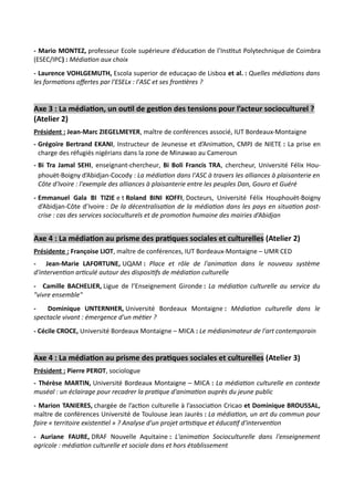 - Mario MONTEZ, professeur Ecole supérieure d’éducation de l’Institut Polytechnique de Coimbra
(ESEC/IPC) : Médiation aux choix
- Laurence VOHLGEMUTH, Escola superior de educaçao de Lisboa et al. : Quelles médiations dans
les formations offertes par l'ESELx : l'ASC et ses frontières ?
Axe 3 : La médiation, un outil de gestion des tensions pour l’acteur socioculturel ?
(Atelier 2)
Président : Jean-Marc ZIEGELMEYER, maître de conférences associé, IUT Bordeaux-Montaigne
- Grégoire Bertrand EKANI, Instructeur de Jeunesse et d’Animation, CMPJ de NIETE : La prise en
charge des réfugiés nigérians dans la zone de Minawao au Cameroun
- Bi Tra Jamal SEHI, enseignant-chercheur, Bi Boli Francis TRA, chercheur, Université Félix Hou-
phouët-Boigny d’Abidjan-Cocody : La médiation dans l'ASC à travers les alliances à plaisanterie en
Côte d'Ivoire : l'exemple des alliances à plaisanterie entre les peuples Dan, Gouro et Guéré
- Emmanuel Gala BI TIZIE e t Roland BINI KOFFI, Docteurs, Université Félix Houphouët-Boigny
d’Abidjan-Côte d’Ivoire : De la décentralisation de la médiation dans les pays en situation post-
crise : cas des services socioculturels et de promotion humaine des mairies d’Abidjan
Axe 4 : La médiation au prisme des pratiques sociales et culturelles (Atelier 2)
Présidente : Françoise LIOT, maître de conférences, IUT Bordeaux-Montaigne – UMR CED
- Jean-Marie LAFORTUNE, UQAM : Place et rôle de l'animation dans le nouveau système
d'intervention articulé autour des dispositifs de médiation culturelle
- Camille BACHELIER, Ligue de l’Enseignement Gironde : La médiation culturelle au service du
"vivre ensemble"
- Dominique UNTERNHER, Université Bordeaux Montaigne : Médiation culturelle dans le
spectacle vivant : émergence d'un métier ?
- Cécile CROCE, Université Bordeaux Montaigne – MICA : Le médianimateur de l'art contemporain
Axe 4 : La médiation au prisme des pratiques sociales et culturelles (Atelier 3)
Président : Pierre PEROT, sociologue
- Thérèse MARTIN, Université Bordeaux Montaigne – MICA : La médiation culturelle en contexte
muséal : un éclairage pour recadrer la pratique d'animation auprès du jeune public
- Marion TANIERES, chargée de l’action culturelle à l’association Cricao et Dominique BROUSSAL,
maître de conférences Université de Toulouse Jean Jaurès : La médiation, un art du commun pour
faire « territoire existentiel » ? Analyse d'un projet artistique et éducatif d'intervention
- Auriane FAURE, DRAF Nouvelle Aquitaine : L'animation Socioculturelle dans l'enseignement
agricole : médiation culturelle et sociale dans et hors établissement
 