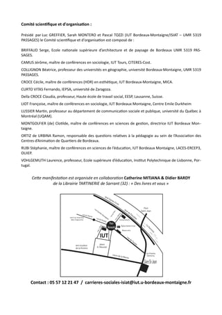 Comité scientifique et d'organisation :
Présidé par Luc GREFFIER, Sarah MONTERO et Pascal TOZZI (IUT Bordeaux-Montaigne/ISIAT – UMR 5319
PASSAGES) le Comité scientifique et d'organisation est composé de :
BRIFFAUD Serge, Ecole nationale supérieure d’architecture et de paysage de Bordeaux UMR 5319 PAS-
SAGES.
CAMUS Jérôme, maître de conférences en sociologie, IUT Tours, CITERES-Cost.
COLLIGNON Béatrice, professeur des universités en géographie, université Bordeaux-Montaigne, UMR 5319
PASSAGES.
CROCE Cécile, maître de conférences (HDR) en esthétique, IUT Bordeaux-Montaigne, MICA.
CURTO VITAS Fernando, IEPSA, université de Zaragoza.
Della CROCE Claudia, professeur, Haute école de travail social, EESP, Lausanne, Suisse.
LIOT Françoise, maître de conférences en sociologie, IUT Bordeaux Montaigne, Centre Emile Durkheim
LUSSIER Martin, professeur au département de communication sociale et publique, université du Québec à
Montréal (UQAM).
MONTGOLFIER (de) Clotilde, maître de conférences en sciences de gestion, directrice IUT Bordeaux Mon-
taigne.
ORTIZ de URBINA Ramon, responsable des questions relatives à la pédagogie au sein de l’Association des
Centres d’Animation de Quartiers de Bordeaux.
RUBI Stéphanie, maître de conférences en sciences de l’éducation, IUT Bordeaux Montaigne, LACES-ERCEP3,
OUIEP.
VOHLGEMUTH Laurence, professeur, Ecole supérieure d’éducation, Institut Polytechnique de Lisbonne, Por-
tugal.
Cette manifestation est organisée en collaboration Catherine MITJANA & Didier BARDY
de la Librairie TARTINERIE de Sarrant (32) : « Des livres et vous »
Contact : 05 57 12 21 47 / carrieres-sociales-isiat@iut.u-bordeaux-montaigne.fr
 