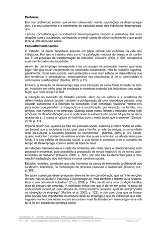 João Pinto | Nº: 1000961 | O meu blogue MPeL: www.jp-mpel.blogspot.pt
UC: 12091 - Metodologia de Projetos em eLearning | MPeL’7| Universidade Aberta Página 3 de 7
Problema:
Um dos problemas sociais que se tem observado nestas populações de desemprega-
dos, è o seu isolamento e o sentimento de exclusão social dos indivíduos desemprega-
dos.
Tem-se constatado que os indivíduos desempregados tendem a afastar-se das suas
relações com a sociedade, começando a existir casos de algum isolamento o que pode
levar a uma exclusão social.
Enquadramento teórico
O trabalho na nossa sociedade assume um papel central nas vivências na vida dos
indivíduos. Por isso o trabalho visto como “a satisfação mediata do desejo e da carên-
cia. É um processo de transformação do indivíduo” (Oliveira, 2005, p. 697) tornando-o
num membro ativo da sociedade.
Assim, ter um emprego corresponde a ter um espaço na sociedade mesmo que esse
lugar não seja muito reconhecido ou valorizado socialmente. Não ter trabalho significa,
geralmente, “estar sem suporte, sem protecção e viver num estado de dependência que
tem tendência a perpetuar-se, especialmente nas populações já de si carenciadas e
com baixas qualificações” (Santos, 2010, p 31).
Embora, a situação de desemprego seja uma transição de certa forma limitada no tem-
po, incorpora um certo grau de mudança e incerteza exigindo dos indivíduos uma adap-
tação que nem sempre é fácil.
A inserção no mercado de trabalho permite, além de um salário e a existência de
determinados direitos sociais, também a configuração de uma identidade pessoal, uma
elevada autoestima e a inserção na sociedade. Esta dimensão relacional remete-nos
para redes que permitem a integração e a socialização, por exemplo, na família, nos
amigos, nos vizinhos e no emprego. Quando estas redes falham o indivíduo entra num
processo de desidentificação que o pode levar à autoexclusão social. “A perda de laços
relacionais (…) marca a ruptura do indivíduo com o meio social que o envolve” (Santos,
2010, p. 11).
Importa referir que, quando se fala em exclusão social, estamos a referir “todas as esfe-
ras [redes] que a sociedade inclui, quer seja a família, a rede de amigos, a comunidade
local ou cultural, a sistemas políticos ou económicos” (Santos, 2010, p 10). Assim,
quanto maior for o número de esferas sociais dos quais o indivíduo se afastar mais pro-
fundo é o seu estado de exclusão social, o qual tende a aumentar com o aumento do
tempo de desemprego, como o efeito de bola de neve.
As relações interpessoais e a rede de contactos são vitais “para o relacionamento com
pessoas e empresas, pois possibilita a prospeção de novos negócios ou de novas opor-
tunidades de trabalho” (Oliveira, 2005, p. 701), por isso são fundamentais para a rein-
serção/readaptação dos indivíduos a novos cenários sociais.
Estudos recentes, constatam que são inúmeros os casos de reinserção profissional que
se devem, sobretudo, “à mobilização de recursos pessoais e relacionais” (Duarte, n.d.,
p. 302).
No apoio a pessoas desempregadas deve-se ter em consideração que as “intervenções
devem, não só ajudar o indivíduo a reempregar-se, mas também a manter ou a restabe-
lecer o seu bem-estar subjetivo” (Cruz, 2009, p. 134), sendo esta uma condição facilita-
dora da procura de emprego. A realidade indica-nos que é de ter em conta “o peso da
componente individual, quer através de conhecimentos pessoais, quer de autoproposta
na obtenção do emprego” (Martins et al, 2002, p. 122), o que quer dizer que as intera-
ções sociais são importantes na procura ativa de emprego e que os indivíduos que con-
seguem manter/criar redes sociais encontram mais facilidades em reempregar-se e vol-
tar a ter um sentido de pertença social.
 