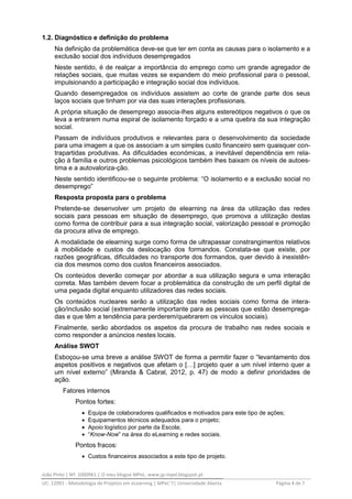 João Pinto | Nº: 1000961 | O meu blogue MPeL: www.jp-mpel.blogspot.pt
UC: 12091 - Metodologia de Projetos em eLearning | MPeL’7| Universidade Aberta Página 4 de 7
1.2. Diagnóstico e definição do problema
Na definição da problemática deve-se que ter em conta as causas para o isolamento e a
exclusão social dos indivíduos desempregados
Neste sentido, é de realçar a importância do emprego como um grande agregador de
relações sociais, que muitas vezes se expandem do meio profissional para o pessoal,
impulsionando a participação e integração social dos indivíduos.
Quando desempregados os indivíduos assistem ao corte de grande parte dos seus
laços sociais que tinham por via das suas interações profissionais.
A própria situação de desemprego associa-lhes alguns estereótipos negativos o que os
leva a entrarem numa espiral de isolamento forçado e a uma quebra da sua integração
social.
Passam de indivíduos produtivos e relevantes para o desenvolvimento da sociedade
para uma imagem a que os associam a um simples custo financeiro sem quaisquer con-
trapartidas produtivas. As dificuldades económicas, a inevitável dependência em rela-
ção à família e outros problemas psicológicos também lhes baixam os níveis de autoes-
tima e a autovaloriza-ção.
Neste sentido identificou-se o seguinte problema: “O isolamento e a exclusão social no
desemprego”
Resposta proposta para o problema
Pretende-se desenvolver um projeto de elearning na área da utilização das redes
sociais para pessoas em situação de desemprego, que promova a utilização destas
como forma de contribuir para a sua integração social, valorização pessoal e promoção
da procura ativa de emprego.
A modalidade de elearning surge como forma de ultrapassar constrangimentos relativos
à mobilidade e custos da deslocação dos formandos. Constata-se que existe, por
razões geográficas, dificuldades no transporte dos formandos, quer devido à inexistên-
cia dos mesmos como dos custos financeiros associados.
Os conteúdos deverão começar por abordar a sua utilização segura e uma interação
correta. Mas também devem focar a problemática da construção de um perfil digital de
uma pegada digital enquanto utilizadores das redes sociais.
Os conteúdos nucleares serão a utilização das redes sociais como forma de intera-
ção/inclusão social (extremamente importante para as pessoas que estão desemprega-
das e que têm a tendência para perderem/quebrarem os vínculos sociais).
Finalmente, serão abordados os aspetos da procura de trabalho nas redes sociais e
como responder a anúncios nestes locais.
Análise SWOT
Esboçou-se uma breve a análise SWOT de forma a permitir fazer o “levantamento dos
aspetos positivos e negativos que afetam o […] projeto quer a um nível interno quer a
um nível externo” (Miranda & Cabral, 2012, p. 47) de modo a definir prioridades de
ação.
Fatores internos
Pontos fortes:
 Equipa de colaboradores qualificados e motivados para este tipo de ações;
 Equipamentos técnicos adequados para o projeto;
 Apoio logístico por parte da Escola;
 “Know-Now” na área do eLearning e redes sociais.
Pontos fracos:
 Custos financeiros associados a este tipo de projeto.
 