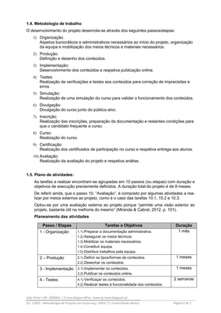 João Pinto | Nº: 1000961 | O meu blogue MPeL: www.jp-mpel.blogspot.pt
UC: 12091 - Metodologia de Projetos em eLearning | MPeL’7| Universidade Aberta Página 6 de 7
1.4. Metodologia de trabalho
O desenvolvimento do projeto desenrola-se através dos seguintes passos/etapas:
1) Organização:
Aspetos burocráticos e administrativos necessários ao início do projeto, organização
da equipa e mobilização dos meios técnicos e materiais necessários.
2) Produção:
Definição e desenho dos conteúdos.
3) Implementação:
Desenvolvimento dos conteúdos e respetiva publicação online.
4) Testes:
Realização de verificações e testes aos conteúdos para correção de imprecisões e
erros.
5) Simulação:
Realização de uma simulação do curso para validar o funcionamento dos conteúdos.
6) Divulgação:
Divulgação do curso junto do público-alvo.
7) Inscrição:
Realização das inscrições, preparação da documentação e restantes condições para
que o candidato frequente a curso.
8) Curso:
Realização do curso.
9) Certificação:
Realização dos certificados de participação no curso e respetiva entrega aos alunos.
10) Avaliação:
Realização da avaliação do projeto e respetiva análise.
1.5. Plano de atividades:
As tarefas a realizar encontram-se agrupadas em 10 passos (ou etapas) com duração e
objetivos de execução previamente definidos. A duração total do projeto é de 8 meses.
De referir ainda, que o passo 10, “Avaliação”, é composto por algumas atividades a rea-
lizar por meios externos ao projeto, como é o caso das tarefas 10.1, 10.2 e 10.3.
Optou-se por uma avaliação externa ao projeto porque “permite uma visão exterior ao
projeto, bastante útil na melhoria do mesmo” (Miranda & Cabral, 2012, p. 101).
Planeamento das atividades
Passo / Etapas Tarefas e Objetivos Duração
1 - Organização 1.1) Preparar a documentação administrativa.
1.2) Assegurar os meios técnicos.
1.3) Mobilizar os materiais necessários.
1.4) Constituir equipa.
1.5) Distribuir trabalhos pela equipa.
1 mês
2 – Produção 2.1) Definir os tipos/formas de conteúdos.
2.2) Desenhar os conteúdos.
1 meses
3 - Implementação 3.1) Implementar os conteúdos.
3.2) Publicar os conteúdos online.
1 meses
4 - Testes 4.1) Verificaçar os conteúdos.
4.2) Realizar testes à funcionalidade dos conteúdos.
2 semanas
 