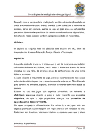 Tecnologias da inteligência e Design Digital
Brincando e aprendendo
Página 12
Baseado nisso a escola estaria privilegiando também a interdisciplinaridade ou
ainda a multidisciplinaridade, aliando diversos outros conteúdos à disciplina de
ciências, como por exemplo, quando se cria um jogo onde os participantes
perderiam determinada quantidade de calorias quando realizasse alguns feitos,
trabalhando, nesse aspecto, também a proporcionalidade em matemática.
Objetivos
O objetivo da segunda fase da pesquisa está situado em IHC, além da
integração das áreas de Educação, Design, Ciência e Tecnologia.
Hipóteses
A questão pretende promover o ensino com o uso da ferramenta computador
utilizando o software educacional, sendo assim o aluno tem acesso de forma
interativa no seu ritmo, às diversas áreas do conhecimento de uma forma
lúdica e prazerosa.
A ação, durante o movimento do jogo, provoca espontaneidade. Isto causa
estimulação suficiente para que o aluno transcenda a si mesmo. Ele é libertado
para penetrar no ambiente, explorar, aventurar e enfrentar sem medo todos os
perigos.
Existem no uso dos jogos dois aspectos primordiais, um referente à
afetividade expressa durante a ação e outro referente aos aspectos
cognitivos, no qual o jogo proporciona avanços nos processos de
aprendizagem e desenvolvimento.
Os jogos pedagógicos diferenciam-se dos outros tipos de jogos pelo seu
objetivo: promover a aprendizagem tem regras claras e um vencedor no final.
Pretendem ser divertidos, interfaces intuitivas e moderna para que o aluno
 