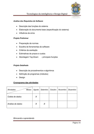 Tecnologias da inteligência e Design Digital
Brincando e aprendendo
Página 16
Análise dos Requisitos do Software
 Descrição das funções do sistema
 Elaboração do documento base (especificação do sistema)
 Influência de erros
Projeto Preliminar
 Preparação de normas
 Escolha de ferramentas de software
 Critérios de aceitação
 Estimativas de prazos e custos
 Abordagem Top-Down: - principais funções
Projeto Detalhado
 Descrição de procedimentos e algoritmos
 Definição de programas (módulos)
 Design
Cronograma das atividades
Atividades Meses Agosto Setembro Outubro Novembro Dezembro
Coleta de dados X
Análise de dados X X
 
