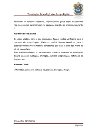 Tecnologias da inteligência e Design Digital
Brincando e aprendendo
Página 18
Pesquisar os aspectos cognitivos, proporcionados pelos jogos educacionais
nos processos de aprendizagem na educação infantil e do ensino fundamental
I.
Fundamentação teórica
Os jogos digitais, com o seu dinamismo, trazem muitas vantagens para o
processo de aprendizagem. Pretendo usufruir desses benefícios para o
desenvolvimento desse trabalho, acreditando que essa é uma boa forma de
atingir os objetivos.
Para o desenvolvimento do trabalho serão utilizados softwares de autoria para
pintura, desenho, ilustração, animação, titulação, diagramação, tratamento de
imagens, etc.
Palavras Chave
Informática, educação, software educacional, Interação, design.
 