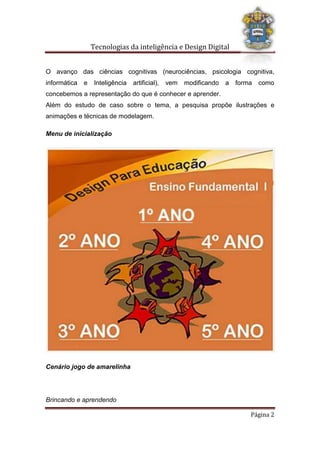Tecnologias da inteligência e Design Digital
Brincando e aprendendo
Página 2
O avanço das ciências cognitivas (neurociências, psicologia cognitiva,
informática e Inteligência artificial), vem modificando a forma como
concebemos a representação do que é conhecer e aprender.
Além do estudo de caso sobre o tema, a pesquisa propõe ilustrações e
animações e técnicas de modelagem.
Menu de inicialização
Cenário jogo de amarelinha
 