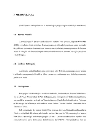 5 METODOLOGIA
Neste capítulo será apresentado as metodologias propostas para a execução do trabalho.
5.1 Tipo de Pesquisa
A metodologia de pesquisa utilizada neste trabalho será aplicada, segundo UNIVALI
(2011), o resultado obtido neste tipo de pesquisa possui utilização instantânea para a resolução
do problema, tratando-se de um meio de buscar novas resoluções para um problema de forma a
inovar as soluções em diversos campos como desenvolvimento de produtos, serviços, processos
e metodologias.
5.2 Contexto da Pesquisa
A aplicação será utilizada em uma empresa do setor de hotéis, para que possa ser testada
e utilizada, assim podendo identiﬁcar falhas e novas necessidades do setor de infraestrutura de
gerência de redes.
5.3 Participantes
Este projeto é elaborado por: Israel José da Cunha, Graduando em Sistemas de Informa-
ção na UNIVAS - Universidade do Vale do Sapucaí, atua como professor de Informática Básica,
Intermediária, avançada e aplicada na Tecnologia.com - Escola Proﬁssionalizante e Professor
de Tecnologia da Informação no Estado de Minas Gerais - Escola Estadual Professora Maria
Vitorino de Souza.
Sob a orientação de: Márcio Emílio Cruz Vono de Azevedo, Graduado em Engenharia
Elétrica, modalidade Eletrônica pelo Inatel - Instituto Nacional de Telecomunicações, Mestre
em Ciência e Tecnologia da Computação pela UNIFEI - Universidade Federal de Itajubá e atua
com professor no curso de Sistemas de Informação da UNIVÁS - Universidade do Vale do
 