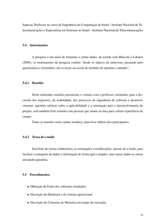 Sapucaí, Professor no curso de Engenharia da Computação do Inatel - Instituto Nacional de Te-
lecomunicações e Especialista em Sistemas no Inatel - Instituto Nacional de Telecomunicações
5.4 Instrumentos
A pesquisa é um meio de fomentar a coleta dados, de acordo com Marconi e Lakatos
(2009), os instrumentos de pesquisa contêm “desde os tópicos da entrevista, passando pelo
questionário e formulário, até os testes ou escala de medidas de opiniões e atitudes”.
5.4.1 Reunião
Serão realizadas reuniões presenciais e virtuais com o professor orientador, para a dis-
cussão dos requisitos, da usabilidade, dos processos de engenharia de software e desenvol-
vimento, questões teóricas sobre a aplicabilidade e a orientação para o desenvolvimento do
projeto, será também feito reunião com pessoas que atuam na área para coletar experiência de
campo.
Todas as reuniões terão caráter temático, para livre arbítrio dos participantes.
5.4.2 Troca de e-mails
Será feito de forma colaborativa, as orientações e modiﬁcações, através de e-mails, para
facilitar o transporte de dados e informação de forma ágil e simples, sem causar dados as outras
atividades paralelas.
5.5 Procedimentos
• Obtenção de Fonte dos softwares instalados.
• Descrição de Hardware e do sistema operacional.
• Descrição do Consumo de Memória em tempo de execução.
10
 