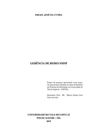 ISRAEL JOSÉ DA CUNHA
GERÊNCIA DE REDES SMNP
Projeto de pesquisa apresentado como requi-
sito parcial para obtenção do título de Bacharel
em Sistemas de Informação na Universidade do
Vale do Sapucaí – UNIVAS.
Orientador: Prof. Ms. Márcio Emílio Cruz
Vono Azevedo
UNIVERSIDADE DO VALE DO SAPUCAÍ
POUSO ALEGRE – MG
2015
 