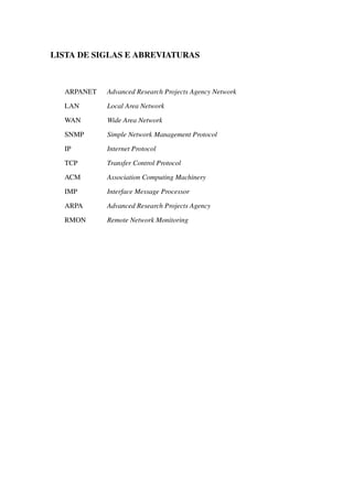 LISTA DE SIGLAS E ABREVIATURAS
ARPANET Advanced Research Projects Agency Network
LAN Local Area Network
WAN Wide Area Network
SNMP Simple Network Management Protocol
IP Internet Protocol
TCP Transfer Control Protocol
ACM Association Computing Machinery
IMP Interface Message Processor
ARPA Advanced Research Projects Agency
RMON Remote Network Monitoring
 