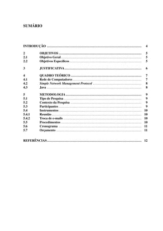 SUMÁRIO
INTRODUÇÃO ................................................................................ 4
2 OBJETIVOS ...................................................................... 5
2.1 Objetivo Geral .................................................................... 5
2.2 Objetivos Especíﬁcos............................................................. 5
3 JUSTIFICATIVA ................................................................. 6
4 QUADRO TEÓRICO ............................................................ 7
4.1 Rede de Computadores .......................................................... 7
4.2 Simple Network Management Protocol ......................................... 8
4.3 Java ................................................................................ 8
5 METODOLOGIA ................................................................ 9
5.1 Tipo de Pesquisa .................................................................. 9
5.2 Contexto da Pesquisa ............................................................ 9
5.3 Participantes ...................................................................... 9
5.4 Instrumentos ...................................................................... 10
5.4.1 Reunião ............................................................................ 10
5.4.2 Troca de e-mails .................................................................. 10
5.5 Procedimentos .................................................................... 10
5.6 Cronograma ...................................................................... 11
5.7 Orçamento ........................................................................ 11
REFERÊNCIAS................................................................................ 12
 