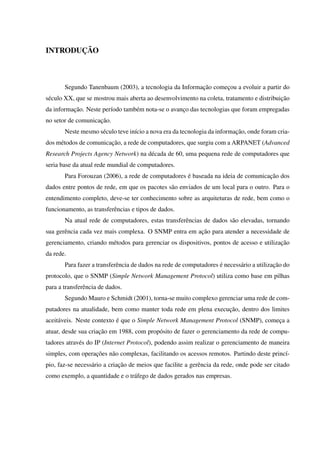 INTRODUÇÃO
Segundo Tanenbaum (2003), a tecnologia da Informação começou a evoluir a partir do
século XX, que se mostrou mais aberta ao desenvolvimento na coleta, tratamento e distribuição
da informação. Neste período também nota-se o avanço das tecnologias que foram empregadas
no setor de comunicação.
Neste mesmo século teve início a nova era da tecnologia da informação, onde foram cria-
dos métodos de comunicação, a rede de computadores, que surgiu com a ARPANET (Advanced
Research Projects Agency Network) na década de 60, uma pequena rede de computadores que
seria base da atual rede mundial de computadores.
Para Forouzan (2006), a rede de computadores é baseada na ideia de comunicação dos
dados entre pontos de rede, em que os pacotes são enviados de um local para o outro. Para o
entendimento completo, deve-se ter conhecimento sobre as arquiteturas de rede, bem como o
funcionamento, as transferências e tipos de dados.
Na atual rede de computadores, estas transferências de dados são elevadas, tornando
sua gerência cada vez mais complexa. O SNMP entra em ação para atender a necessidade de
gerenciamento, criando métodos para gerenciar os dispositivos, pontos de acesso e utilização
da rede.
Para fazer a transferência de dados na rede de computadores é necessário a utilização do
protocolo, que o SNMP (Simple Network Management Protocol) utiliza como base em pilhas
para a transferência de dados.
Segundo Mauro e Schmidt (2001), torna-se muito complexo gerenciar uma rede de com-
putadores na atualidade, bem como manter toda rede em plena execução, dentro dos limites
aceitáveis. Neste contexto é que o Simple Network Management Protocol (SNMP), começa a
atuar, desde sua criação em 1988, com propósito de fazer o gerenciamento da rede de compu-
tadores através do IP (Internet Protocol), podendo assim realizar o gerenciamento de maneira
simples, com operações não complexas, facilitando os acessos remotos. Partindo deste princí-
pio, faz-se necessário a criação de meios que facilite a gerência da rede, onde pode ser citado
como exemplo, a quantidade e o tráfego de dados gerados nas empresas.
 