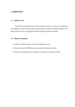 2 OBJETIVOS
2.1 Objetivo Geral
Desenvolver uma aplicação que realize a gerência de redes, com foco na conﬁguração
e desempenho, tomando como base para o gerenciamento o protocolo SNMP (Simple Network
Management Protocol), em português Protocolo Simples de Gerência de Rede.
2.2 Objetivos Especíﬁcos
• Analisar o tráfego de dados em rede de computadores local.
• Utilizar o protocolo SNMP para gerenciamento de elementos de redes.
• Possuir uma plataforma para consolidar as informações de gerência da rede.
 