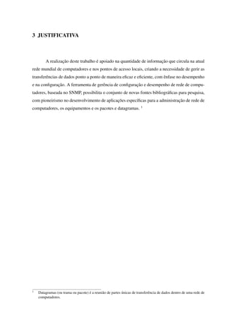 3 JUSTIFICATIVA
A realização deste trabalho é apoiado na quantidade de informação que circula na atual
rede mundial de computadores e nos pontos de acesso locais, criando a necessidade de gerir as
transferências de dados ponto a ponto de maneira eﬁcaz e eﬁciente, com ênfase no desempenho
e na conﬁguração. A ferramenta de gerência de conﬁguração e desempenho de rede de compu-
tadores, baseada no SNMP, possibilita o conjunto de novas fontes bibliográﬁcas para pesquisa,
com pioneirismo no desenvolvimento de aplicações especíﬁcas para a administração de rede de
computadores, os equipamentos e os pacotes e datagramas. 1
1
Datagramas (ou trama ou pacote) é a reunião de partes únicas de transferência de dados dentro de uma rede de
computadores.
 