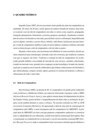 4 QUADRO TEÓRICO
Segundo Comer (2007), há um crescimento muito grande das redes de computadores na
atualidade. No início, há 30 anos, existia apenas um número limitado de usuários, hoje torna-
se essencial o uso da rede de computadores em todos os setores como, negócios, propaganda,
transporte, planejamento, faturamento, economia, pesquisas e produção. Atualmente as institui-
ções de ensino vem fazendo uso das redes, para facilitar o acesso a informação, disponibilizando
acervos digitais, consultas a acervos físicos, boletins, onde alunos e professores possam intera-
gir. A rede de computadores também é usada em níveis federais, estaduais e militares, deixando
assim a clareza de que a rede de computadores está em todas as partes.
Segundo o autor acima, este crescimento tem inﬂuência no setor econômico, devido aos
meios disponíveis para comunicação, nomeado como telecommuting, que modiﬁcou a maneira
com que os negócios são feitos. Conforme a evolução da rede de computadores foi aconte-
cendo gerando também a necessidade do mercado de criar serviços e produtos relacionados,
criando um mercado vasto, gerando novos empregos na área tecnológica, levando em conside-
ração que as empresas necessitam de colaboradores que tenham conhecimentos em informática,
que saibam planejar, comprar, instalar, operar, gerenciar os sistemas de hardware e software e
infraestrutura de redes e inter-redes.
4.1 Rede de Computadores
Para Forouzan (2006), na década de 60, os computadores de grande porte conhecidos
como mainframes, trabalhavam isolados nas empresas relacionadas à pesquisa, então a ARPA
(Advanced Research Projects Agency), uma agência interna dentro do departamento de defesa
dos Estados Unidos, queria facilitar o compartilhamento de dados entre as instituições de pes-
quisa, assim também diminuir os custos e esforços. No encontro realizado em 1967 na ACM
(Association Computing Machinery), foi apresentada a ideia de uma rede de comunicação de
computadores pela ARPA, o nome da pequena rede de computadores foi ARPANET. A prin-
cipal ideia da ARPANET era fazer com que pequenos computadores pudessem se comunicar
entre si, independente de seus fabricantes, criando uma rede de comunicação heterogênea. Para
a comunicação ser estabelecida faz-se necessário o uso de uma interface nomeada IMP (Inter-
face Message Processor), onde os computadores locais acessavam a interface que possibilitava a
 