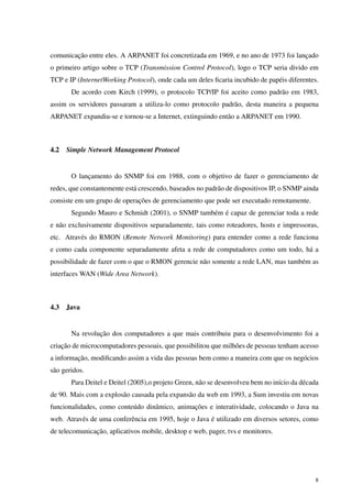 comunicação entre eles. A ARPANET foi concretizada em 1969, e no ano de 1973 foi lançado
o primeiro artigo sobre o TCP (Transmission Control Protocol), logo o TCP seria divido em
TCP e IP (InternetWorking Protocol), onde cada um deles ﬁcaria incubido de papéis diferentes.
De acordo com Kirch (1999), o protocolo TCP/IP foi aceito como padrão em 1983,
assim os servidores passaram a utiliza-lo como protocolo padrão, desta maneira a pequena
ARPANET expandiu-se e tornou-se a Internet, extinguindo então a ARPANET em 1990.
4.2 Simple Network Management Protocol
O lançamento do SNMP foi em 1988, com o objetivo de fazer o gerenciamento de
redes, que constantemente está crescendo, baseados no padrão de dispositivos IP, o SNMP ainda
consiste em um grupo de operações de gerenciamento que pode ser executado remotamente.
Segundo Mauro e Schmidt (2001), o SNMP também é capaz de gerenciar toda a rede
e não exclusivamente dispositivos separadamente, tais como roteadores, hosts e impressoras,
etc. Através do RMON (Remote Network Monitoring) para entender como a rede funciona
e como cada componente separadamente afeta a rede de computadores como um todo, há a
possibilidade de fazer com o que o RMON gerencie não somente a rede LAN, mas também as
interfaces WAN (Wide Area Network).
4.3 Java
Na revolução dos computadores a que mais contribuiu para o desenvolvimento foi a
criação de microcomputadores pessoais, que possibilitou que milhões de pessoas tenham acesso
a informação, modiﬁcando assim a vida das pessoas bem como a maneira com que os negócios
são geridos.
Para Deitel e Deitel (2005),o projeto Green, não se desenvolveu bem no início da década
de 90. Mais com a explosão causada pela expansão da web em 1993, a Sum investiu em novas
funcionalidades, como conteúdo dinâmico, animações e interatividade, colocando o Java na
web. Através de uma conferência em 1995, hoje o Java é utilizado em diversos setores, como
de telecomunicação, aplicativos mobile, desktop e web, pager, tvs e monitores.
8
 