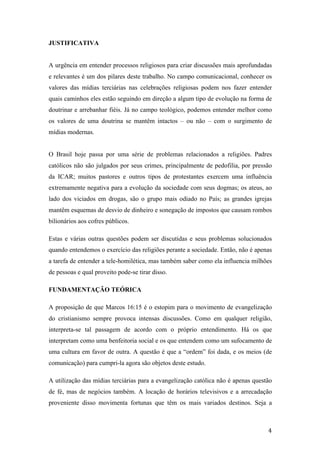   4	
  
JUSTIFICATIVA
A urgência em entender processos religiosos para criar discussões mais aprofundadas
e relevantes é um dos pilares deste trabalho. No campo comunicacional, conhecer os
valores das mídias terciárias nas celebrações religiosas podem nos fazer entender
quais caminhos eles estão seguindo em direção a algum tipo de evolução na forma de
doutrinar e arrebanhar fiéis. Já no campo teológico, podemos entender melhor como
os valores de uma doutrina se mantêm intactos – ou não – com o surgimento de
mídias modernas.
O Brasil hoje passa por uma série de problemas relacionados a religiões. Padres
católicos não são julgados por seus crimes, principalmente de pedofilia, por pressão
da ICAR; muitos pastores e outros tipos de protestantes exercem uma influência
extremamente negativa para a evolução da sociedade com seus dogmas; os ateus, ao
lado dos viciados em drogas, são o grupo mais odiado no País; as grandes igrejas
mantêm esquemas de desvio de dinheiro e sonegação de impostos que causam rombos
bilionários aos cofres públicos.
Estas e várias outras questões podem ser discutidas e seus problemas solucionados
quando entendemos o exercício das religiões perante a sociedade. Então, não é apenas
a tarefa de entender a tele-homilética, mas também saber como ela influencia milhões
de pessoas e qual proveito pode-se tirar disso.
FUNDAMENTAÇÃO TEÓRICA
A proposição de que Marcos 16:15 é o estopim para o movimento de evangelização
do cristianismo sempre provoca intensas discussões. Como em qualquer religião,
interpreta-se tal passagem de acordo com o próprio entendimento. Há os que
interpretam como uma benfeitoria social e os que entendem como um sufocamento de
uma cultura em favor de outra. A questão é que a “ordem” foi dada, e os meios (de
comunicação) para cumpri-la agora são objetos deste estudo.
A utilização das mídias terciárias para a evangelização católica não é apenas questão
de fé, mas de negócios também. A locação de horários televisivos e a arrecadação
proveniente disso movimenta fortunas que têm os mais variados destinos. Seja a
 