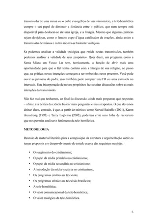   5	
  
transmissão de uma missa ou o culto evangélico de um missionário, a tele-homilética
cumpre o seu papel de diminuir a distância entre o público, que nem sempre está
disponível para deslocar-se até uma igreja, e a liturgia. Mesmo que algumas práticas
sejam duvidosas, como o famoso copo d’água catalisador de orações, ainda assim a
transmissão de missas e cultos mostra-se bastante vantajosa.
Se podemos analisar a validade teológica que reside nestas transmissões, também
podemos analisar a validade de seus propósitos. Quer dizer, um programa como a
Santa Missa em Vosso Lar tem, teoricamente, a função de abrir mais uma
oportunidade para que o fiel tenha contato com a liturgia de sua religião, ao passo
que, na prática, novas intenções começam a ser embutidas neste processo. Você pode
ouvir as palavras do padre, mas também pode comprar um CD ou uma camiseta no
intervalo. Esta incorporação de novos propósitos faz suscitar discussões sobre as reais
intenções da transmissão.
Não faz mal que tenhamos, ao final da discussão, ainda mais perguntas que respostas
– afinal, é a beleza da ciência buscar mais perguntas e mais respostas. O que devemos
deixar claro, contudo, é que, a partir de teóricos como Norval Baitello (2001), Karen
Armstrong (1993) e Terry Eagleton (2005), podemos criar uma linha de raciocínio
que nos permita analisar o fenômeno da tele-homilética.
METODOLOGIA
Reunião de material literário para a composição da estrutura e argumentação sobre os
temas propostos e o desenvolvimento do estudo acerca das seguintes matérias:
• O surgimento do cristianismo;
• O papel da mídia primária no cristianismo;
• O papel da mídia secundária no cristianismo;
• A introdução da mídia terciária no cristianismo;
• Os programas cristãos na televisão;
• Os programas cristãos na televisão brasileira;
• A tele-homilética;
• O valor comunicacional da tele-homilética;
• O valor teológico da tele-homilética.
 