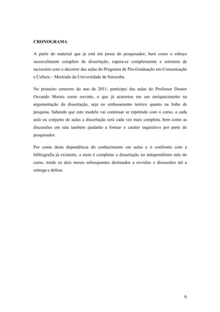   6	
  
CRONOGRAMA
A partir do material que já está em posse do pesquisador, bem como o esboço
razoavelmente completo da dissertação, espera-se complementar a estrutura de
raciocínio com o decorrer das aulas do Programa de Pós-Graduação em Comunicação
e Cultura – Mestrado da Universidade de Sorocaba.
No primeiro semestre do ano de 2011, participei das aulas do Professor Doutor
Osvando Morais como ouvinte, o que já acarretou em um enriquecimento na
argumentação da dissertação, seja no embasamento teórico quanto na linha de
pesquisa. Sabendo que este modelo vai continuar se repetindo com o curso, a cada
aula ou conjunto de aulas a dissertação será cada vez mais completa, bem como as
discussões em sala também ajudarão a formar o caráter inquisitivo por parte do
pesquisador.
Por conta desta dependência do conhecimento em aulas e o confronto com a
bibliografia já existente, a meta é completar a dissertação no antepenúltimo mês do
curso, tendo os dois meses subsequentes destinados a revisões e discussões até a
entrega e defesa.
 