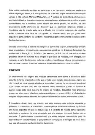 Esta institucionalização auxiliou as sociedades a se moldarem, ainda que mediante o
temor da punição eterna, e a principal forma de fazer isso foi por meios de comunicação
verbais e não verbais. Marshall MacLuhan, em A Galáxia de Guttemberg, afirma que a
escrita individualiza, fazendo com que as pessoas fiquem alheias umas às outras e que o
conhecimento não é difundido como deveria ser. Neste projeto, no entanto, há uma
discordância desta afirmação ao descobrir que as escrituras religiosas aliadas à
homilética são de grande valia para a difusão dos conceitos religiosos. As religiões,
então, tornam-se uma faca de dois gumes: ao mesmo tempo em que guiam seus
seguidores para a ordem, ela também é responsável por derramamento de sangue entre
frentes divergentes.


Quando entendemos a história das religiões e como elas surgem, entendemos também
seus propósitos e, principalmente, conseguimos colocá-las no âmbito do fantasioso. Ao
analisarmos a formação do Judaísmo, por exemplo, é fácil concluir que todos os seus
preceitos advêm de culturas mais antigas e que todas as religiões, sem exceção, são
moldadas a partir de elementos culturais e valores mantidos por tribos e comunidades, e
tais valores é o que as fazem ser valiosas e respeitadas dentro do contexto mítico.


OBJETIVOS


O entendimento da origem das religiões abraãmicas bem como a discussão deste
assunto de forma imparcial permite que a visão sobre religião seja alterada. Agora, ela
não poderá ser uma verdade absoluta e irrevogável; trata-se de um movimento cultural
cujas raízes residem tanto em nós mesmos como indivíduos quanto no coletivo. E
quando surge esta nova maneira de encarar as religiões, discussões mais profundas
podem ser feitas, como o laicismo, educação religiosa no ensino público, a influência das
religiões nos processos eleitorais e na pesquisa com células-tronco, entre vários outros.


É importante deixar claro, no entanto, que esta pesquisa não pretende depreciar o
judaísmo, o cristianismo e o islamismo, mesmo porque trata-se de culturas riquíssimas
em muitos aspectos. O que se discute aqui é a validade da religião como organismo
autoritário e regulador de uma sociedade que em qualquer momento flertou com a
teocracia. É perfeitamente compreensível que estas religiões contribuíram para as
sociedades em suas formações e que prestaram serviço para a definição de ética, ainda
que esta só encontre sua forma ideal no Iluminismo.
 