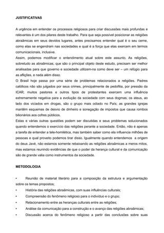 JUSTIFICATIVAS


A urgência em entender os processos religiosos para criar discussões mais profundas e
relevantes é um dos pilares deste trabalho. Para que seja possível posicionar as religiões
abraãmicas em seus devidos lugares, antes precisamos entender qual é o seu cerne,
como elas se engendram nas sociedades e qual é a força que elas exercem em termos
comunicacionais, inclusive.
Assim, podemos modificar o entendimento atual sobre este assunto. As religiões,
sobretudo as abraãmicas, que são o principal objeto deste estudo, precisam ser melhor
analisadas para que governo e sociedade utilizem-na como deve ser – um refúgio para
as aflições, e nada além disso.
O Brasil hoje passa por uma série de problemas relacionados a religiões. Padres
católicos não são julgados por seus crimes, principalmente de pedofilia, por pressão da
ICAR; muitos pastores e outros tipos de protestantes exercem uma influência
extremamente negativa para a evolução da sociedade com seus dogmas; os ateus, ao
lado dos viciados em drogas, são o grupo mais odiado no País; as grandes igrejas
mantêm esquemas de desvio de dinheiro e sonegação de impostos que causa rombos
bilionários aos cofres públicos.
Estas e várias outras questões podem ser discutidas e seus problemas solucionados
quando entendemos o exercício das religiões perante a sociedade. Então, não é apenas
a tarefa de entender a tele-homilética, mas também saber como ela influencia milhões de
pessoas e qual proveito podemos tirar disso. Igualmente quando entendemos a origem
do deus Javé, não estamos somente rebaixando as religiões abraãmicas a meros mitos,
mas estamos reunindo evidências de que o poder da herança cultural e da comunicação
são de grande valia como instrumentos da sociedade.


METODOLOGIA


•      Reunião de material literário para a composição da estrutura e argumentação
sobre os temas propostos;
•      História das religiões abraãmicas, com suas influências culturais;
•      Compreensão do fenômeno religioso para o indivíduo e o grupo;
•      Relacionamento entre as heranças culturais entre as religiões;
•      Análise da comunicação para a construção e o avanço das religiões abraãmicas;
•      Discussão acerca do fenômeno religioso a partir das conclusões sobre suas
 