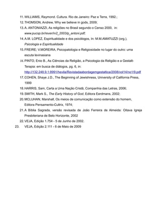 11. WILLIAMS, Raymond. Cultura. Rio de Janeiro: Paz e Terra, 1992.;
      12. THOMSON, Andrew, Why we believe in gods, 2009;
      13. A. ANTONIAZZI, As religiões no Brasil segundo o Censo 2000, in:
         www.pucsp.br/rever/rv2_2003/p_antoni.pdf;
      14. A.M. LOPEZ, Espiritualidade e dos psicólogos, In: M.M.AMATUZZI (org.),
         Psicologia e Espiritualidade
      15. FREIRE; V.MOREIRA, Psicopatologia e Religiosidade no lugar do outro: uma
         escuta levinasiana
      16. PINTO, Enio B., As Ciências da Religião, a Psicologia da Religião e a Gestalt-
         Terapia: em busca de diálogos, pg. 6, in:
         http://132.248.9.1:8991/hevila/Revistadaabordagemgestaltica/2008/vol14/no1/9.pdf
      17. COHEN, Shaye J.D., The Beginning of Jewishness, University of California Press,
         1999
      18. HARRIS, Sam, Carta a Uma Nação Cristã, Companhia das Letras, 2006;
      19. SMITH, Mark S., The Early History of God, Editora Eerdmans, 2002;
      20. MCLUHAN, Marshall, Os meios de comunicação como extensão do homem,
         Editora Pensamento-Cultrix, 1974;
      21. A Bíblia Sagrada, versão revisada de João Ferreira de Almeida: Oitava Igreja
         Presbiteriana de Belo Horizonte, 2002
      22. VEJA, Edição 1.754 - 5 de Junho de 2002.
23.      VEJA, Edição 2.111 - 6 de Maio de 2009
 